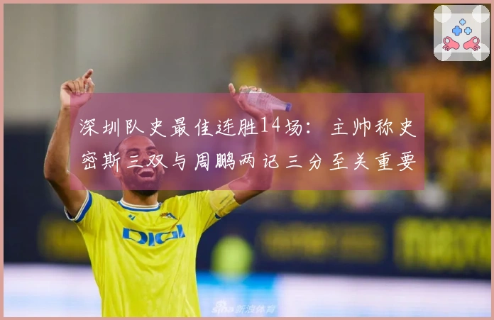 深圳队史最佳连胜14场：主帅称史密斯三双与周鹏两记三分至关重要