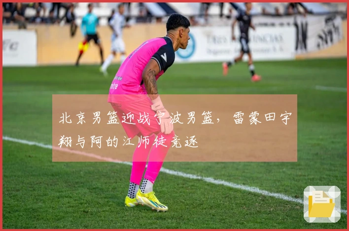 北京男篮迎战宁波男篮，雷蒙田宇翔与阿的江师徒竞逐