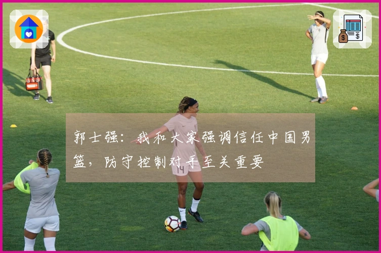 郭士强：我和大家强调信任中国男篮，防守控制对手至关重要