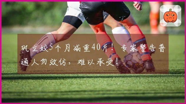 巩立姣5个月减重40斤！专家警告普通人勿效仿，难以承受！
