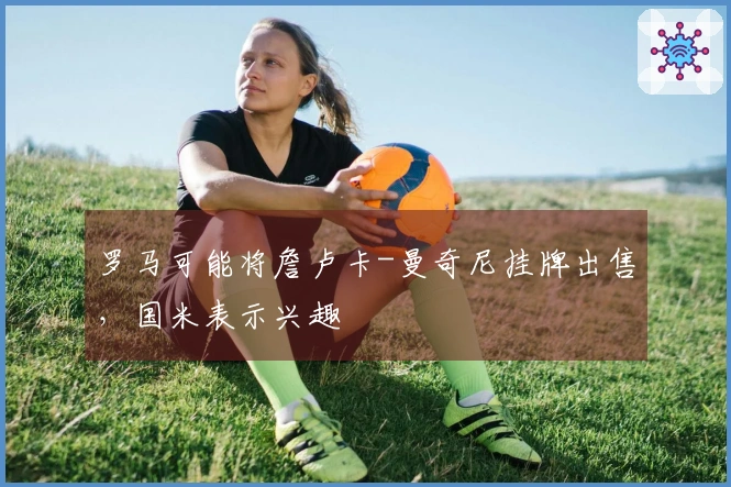 罗马可能将詹卢卡-曼奇尼挂牌出售，国米表示兴趣