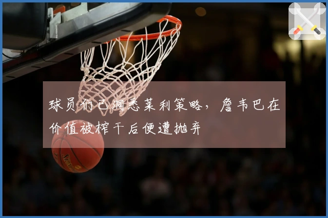 球员们已洞悉莱利策略，詹韦巴在价值被榨干后便遭抛弃