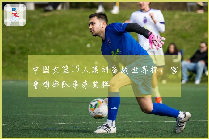 中国女篮19人集训备战世界杯，宫鲁鸣率队争夺奖牌