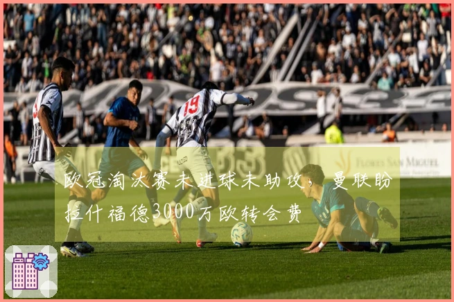 欧冠淘汰赛未进球未助攻，曼联盼拉什福德3000万欧转会费