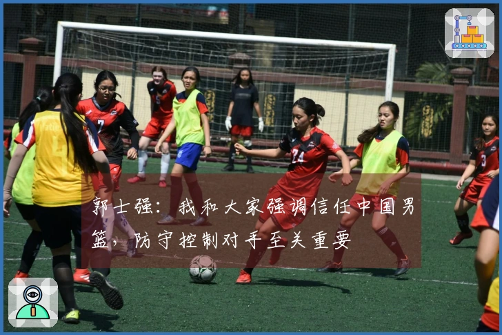 郭士强：我和大家强调信任中国男篮，防守控制对手至关重要