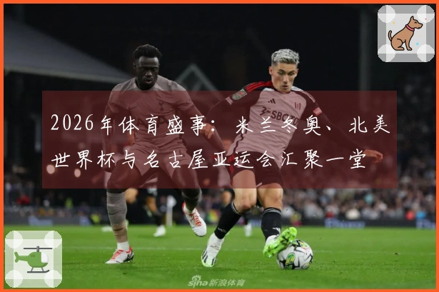 2026年体育盛事：米兰冬奥、北美世界杯与名古屋亚运会汇聚一堂
