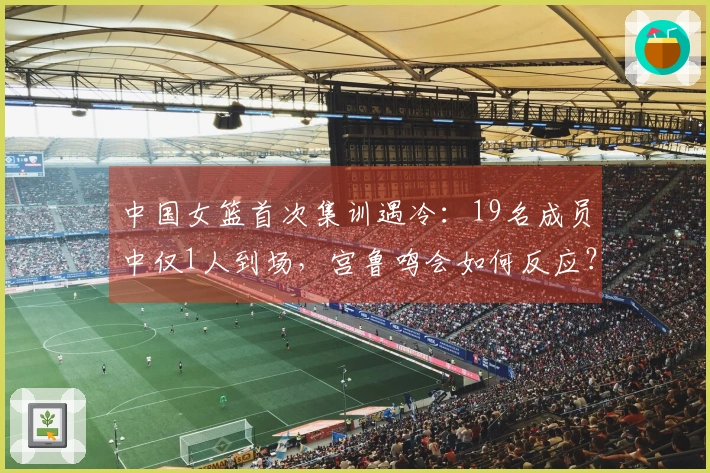 中国女篮首次集训遇冷：19名成员中仅1人到场，宫鲁鸣会如何反应？