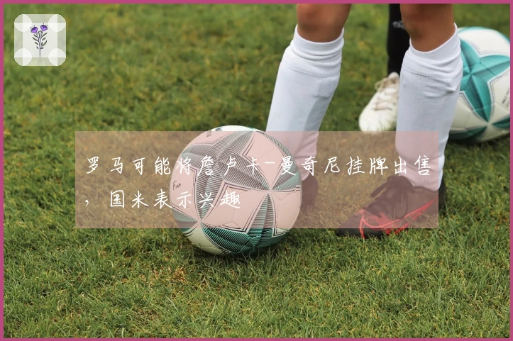 罗马可能将詹卢卡-曼奇尼挂牌出售，国米表示兴趣