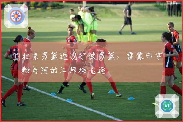 北京男篮迎战宁波男篮，雷蒙田宇翔与阿的江师徒竞逐